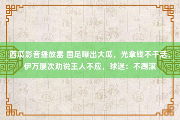 西瓜影音播放器 国足曝出大瓜，光拿钱不干活，伊万屡次劝说王人不应，球迷：不踢滚