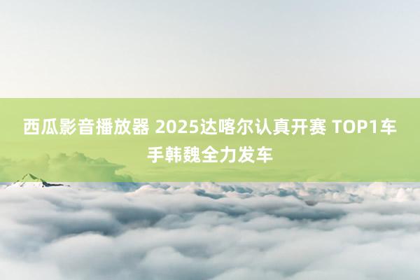 西瓜影音播放器 2025达喀尔认真开赛 TOP1车手韩魏全力发车