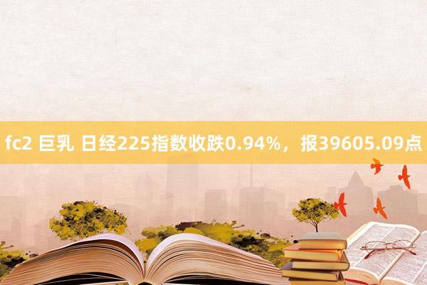 fc2 巨乳 日经225指数收跌0.94%，报39605.09点