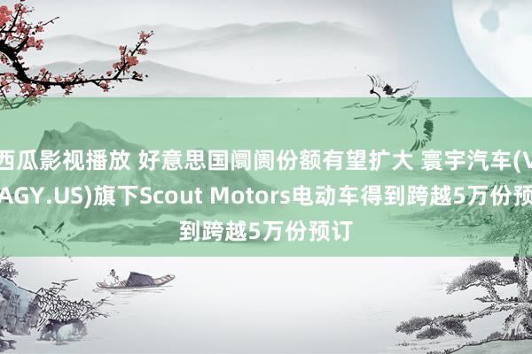 西瓜影视播放 好意思国阛阓份额有望扩大 寰宇汽车(VWAGY.US)旗下Scout Motors电动车得到跨越5万份预订