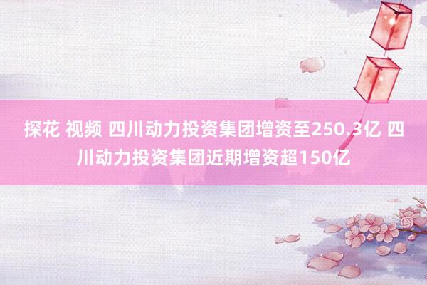 探花 视频 四川动力投资集团增资至250.3亿 四川动力投资集团近期增资超150亿