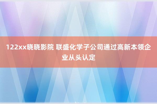 122xx晓晓影院 联盛化学子公司通过高新本领企业从头认定