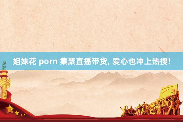 姐妹花 porn 集聚直播带货， 爱心也冲上热搜!