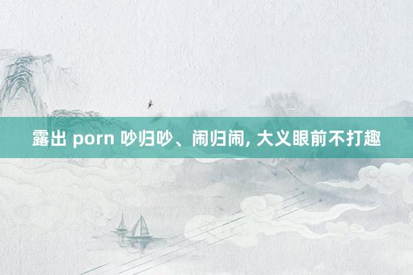 露出 porn 吵归吵、闹归闹， 大义眼前不打趣