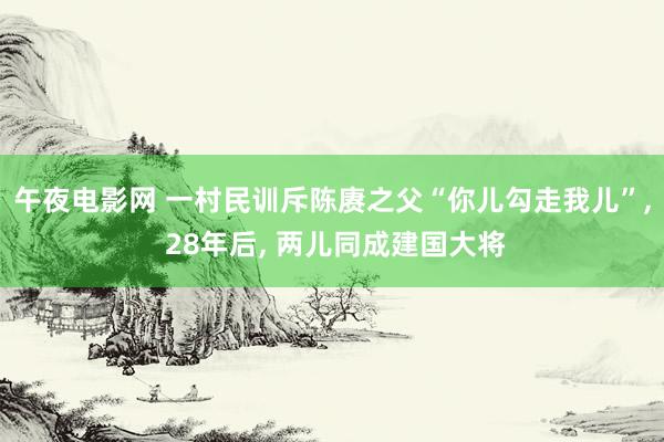 午夜电影网 一村民训斥陈赓之父“你儿勾走我儿”， 28年后， 两儿同成建国大将