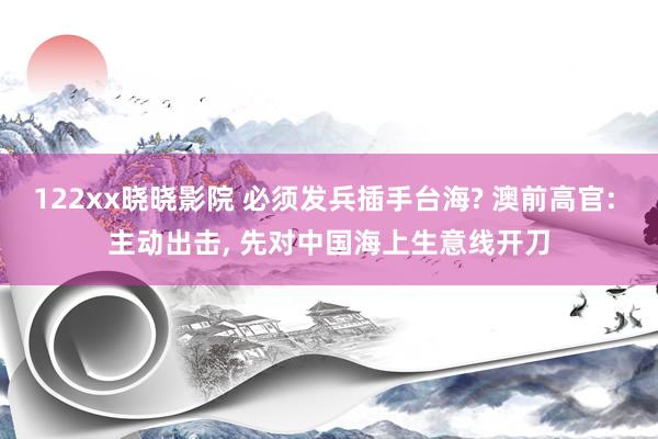 122xx晓晓影院 必须发兵插手台海? 澳前高官: 主动出击， 先对中国海上生意线开刀