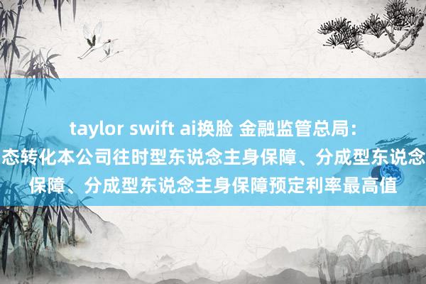 taylor swift ai换脸 金融监管总局：各东说念主身险公司要动态转化本公司往时型东说念主身保障、分成型东说念主身保障预定利率最高值