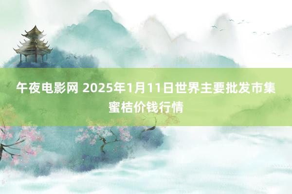 午夜电影网 2025年1月11日世界主要批发市集蜜桔价钱行情