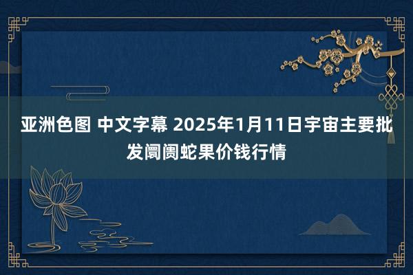 亚洲色图 中文字幕 2025年1月11日宇宙主要批发阛阓蛇果价钱行情