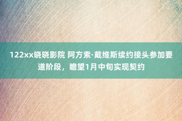 122xx晓晓影院 阿方索·戴维斯续约接头参加要道阶段，瞻望1月中旬实现契约