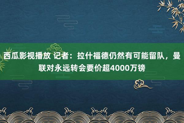 西瓜影视播放 记者：拉什福德仍然有可能留队，曼联对永远转会要价超4000万镑