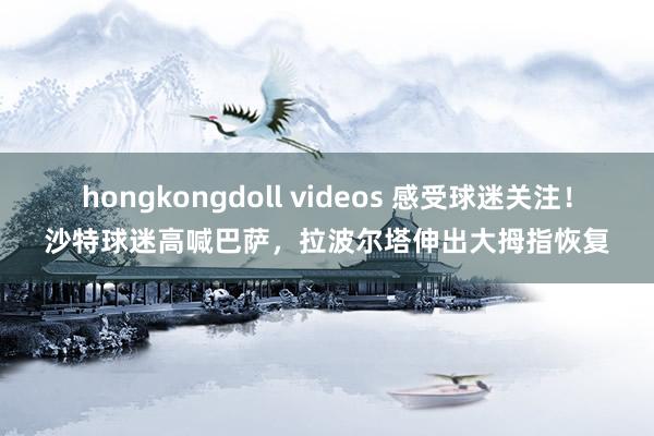 hongkongdoll videos 感受球迷关注！沙特球迷高喊巴萨，拉波尔塔伸出大拇指恢复