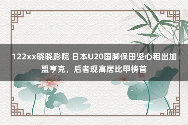 122xx晓晓影院 日本U20国脚保田坚心租出加盟亨克，后者现高居比甲榜首