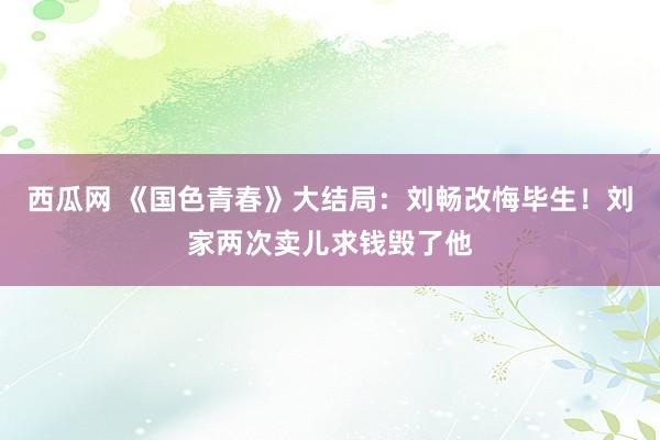 西瓜网 《国色青春》大结局：刘畅改悔毕生！刘家两次卖儿求钱毁了他