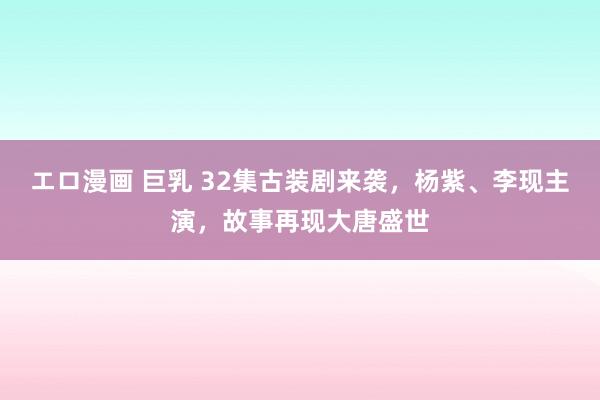 エロ漫画 巨乳 32集古装剧来袭，杨紫、李现主演，故事再现大唐盛世