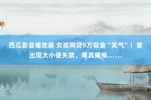 西瓜影音播放器 女孩网贷9万吸食“笑气”！曾出现大小便失禁、果真瘫痪……