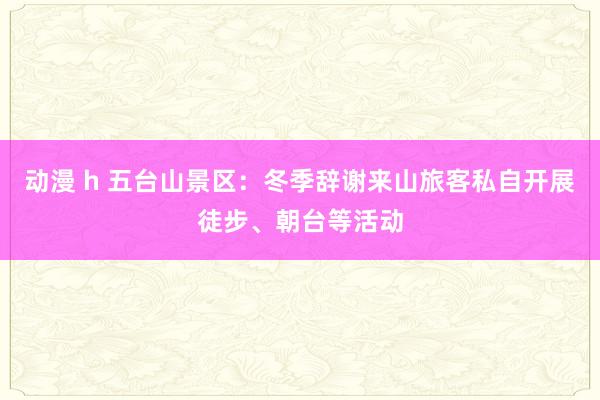 动漫 h 五台山景区：冬季辞谢来山旅客私自开展徒步、朝台等活动