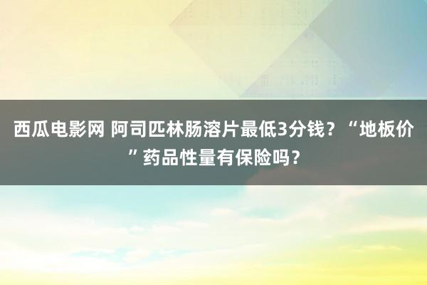 西瓜电影网 阿司匹林肠溶片最低3分钱？“地板价”药品性量有保险吗？