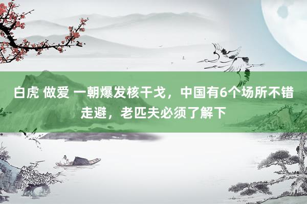 白虎 做爱 一朝爆发核干戈，中国有6个场所不错走避，老匹夫必须了解下