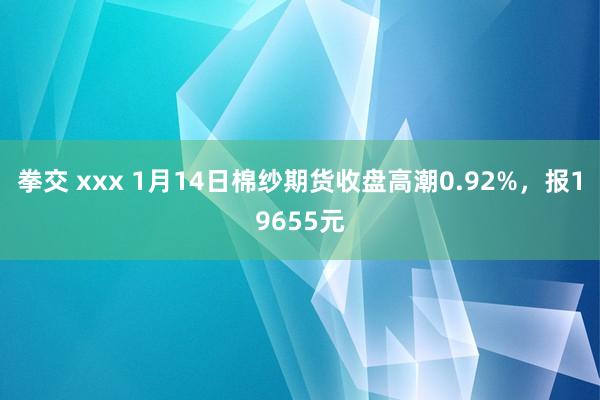 拳交 xxx 1月14日棉纱期货收盘高潮0.92%，报19655元