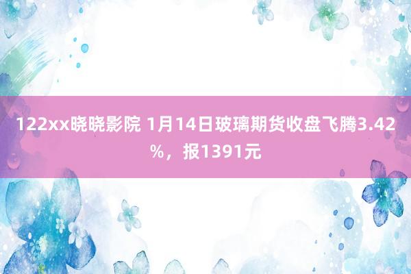 122xx晓晓影院 1月14日玻璃期货收盘飞腾3.42%，报1391元