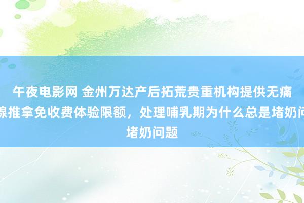 午夜电影网 金州万达产后拓荒贵重机构提供无痛乳腺推拿免收费体验限额，处理哺乳期为什么总是堵奶问题