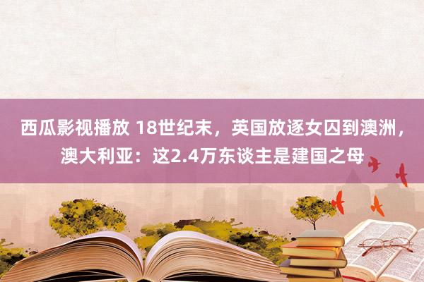 西瓜影视播放 18世纪末，英国放逐女囚到澳洲，澳大利亚：这2.4万东谈主是建国之母