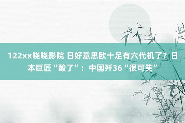 122xx晓晓影院 日好意思欧十足有六代机了？日本巨匠“酸了”：中国歼36“很可笑”