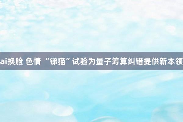 ai换脸 色情 “锑猫”试验为量子筹算纠错提供新本领