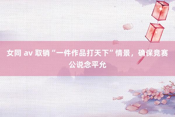 女同 av 取销“一件作品打天下”情景，确保竞赛公说念平允