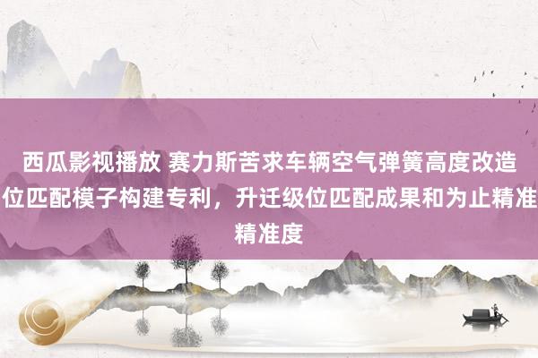 西瓜影视播放 赛力斯苦求车辆空气弹簧高度改造档位匹配模子构建专利，升迁级位匹配成果和为止精准度