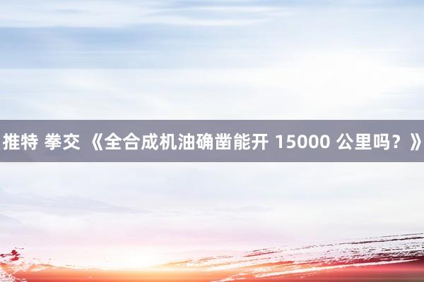 推特 拳交 《全合成机油确凿能开 15000 公里吗？》