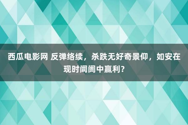 西瓜电影网 反弹络续，杀跌无好奇景仰，如安在现时阛阓中赢利？