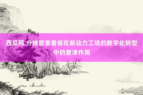 西瓜网 分娩管束看板在新动力工场的数字化转型中的要津作用