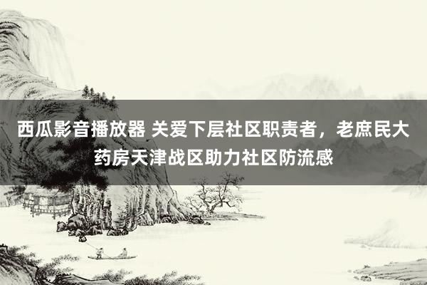 西瓜影音播放器 关爱下层社区职责者，老庶民大药房天津战区助力社区防流感