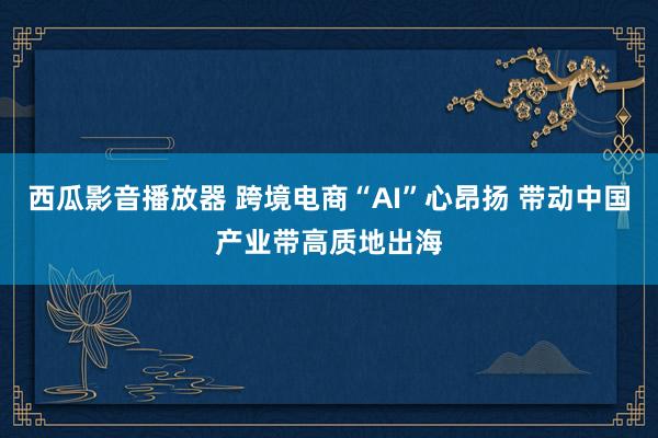 西瓜影音播放器 跨境电商“AI”心昂扬 带动中国产业带高质地出海