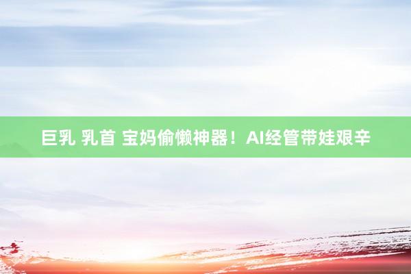 巨乳 乳首 宝妈偷懒神器！AI经管带娃艰辛