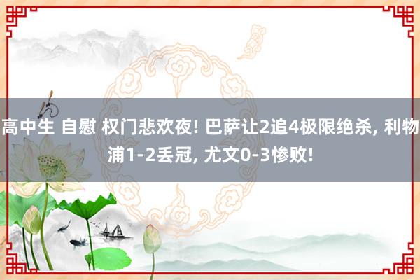 高中生 自慰 权门悲欢夜! 巴萨让2追4极限绝杀， 利物浦1-2丢冠， 尤文0-3惨败!